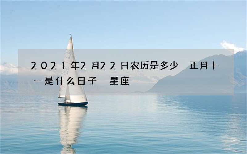 2021年2月22日农历是多少 正月十一是什么日子 星座